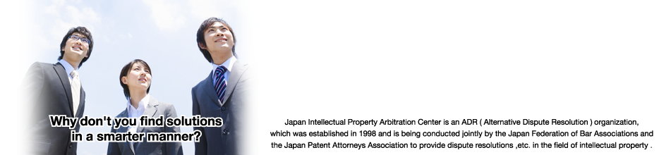 Japan Intellectual Property Arbitration Center is an ADR (alternative dispute resolution) organization established by the Japan Federation of Bar Associations in cooperation with the Japan Patent Attorneys Association, in order to provide a dispute resolution, etc. of intellectual property.